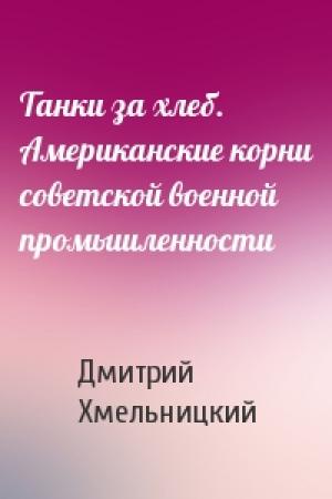 Обложка книги «Танки за хлеб. Американские корни советской военной промышленности» — Дмитрий Хмельницкий