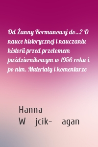 Od Żanny Kormanowej do…? O nauce historycznej i nauczaniu historii przed przełomem październikowym w 1956 roku i po nim. Materiały i komentarze