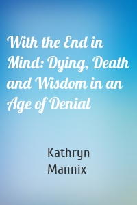 With the End in Mind: Dying, Death and Wisdom in an Age of Denial