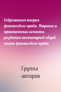 Современная теория финансового права. Научные и практические аспекты развития институтов общей части финансового права