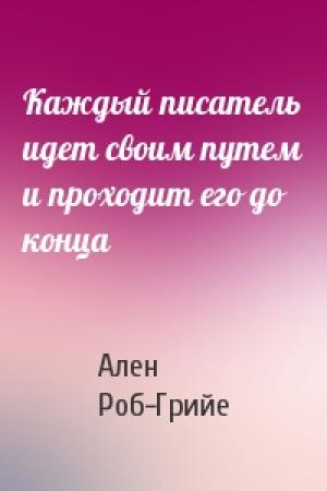 Обложка книги «Каждый писатель идет своим путем и проходит его до конца» — А Роб-Грийе