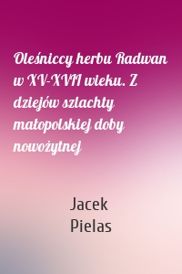 Oleśniccy herbu Radwan w XV-XVII wieku. Z dziejów szlachty małopolskiej doby nowożytnej