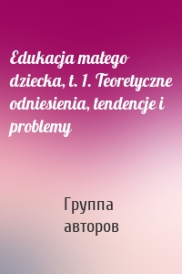 Edukacja małego dziecka, t. 1. Teoretyczne odniesienia, tendencje i problemy
