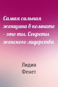 Самая сильная женщина в комнате – это ты. Секреты женского лидерства