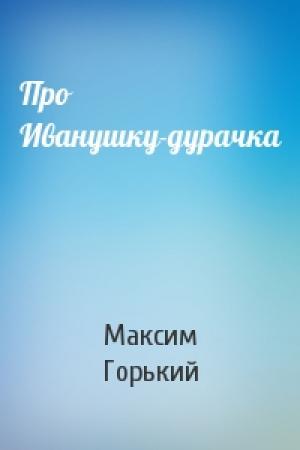 Обложка книги «Про Иванушку-дурачка» — Максим Горький