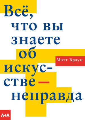 Обложка книги «Всё, что вы знаете об искусстве – неправда» — Мэтт Браун