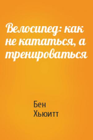 Обложка книги «Велосипед: как не кататься, а тренироваться» — Бен Хьюитт