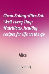 Clean Eating Alice Eat Well Every Day: Nutritious, healthy recipes for life on the go