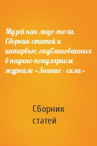 Музей как лицо эпохи. Сборник статей и интервью, опубликованных в научно-популярном журнале «Знание – сила»