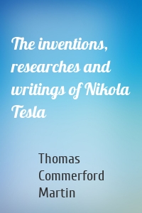 The inventions, researches and writings of Nikola Tesla
