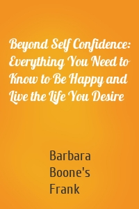 Beyond Self Confidence: Everything You Need to Know to Be Happy and Live the Life You Desire