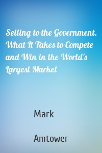 Selling to the Government. What It Takes to Compete and Win in the World's Largest Market