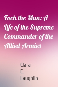 Foch the Man: A Life of the Supreme Commander of the Allied Armies