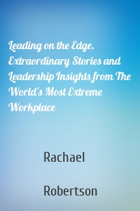 Leading on the Edge. Extraordinary Stories and Leadership Insights from The World's Most Extreme Workplace