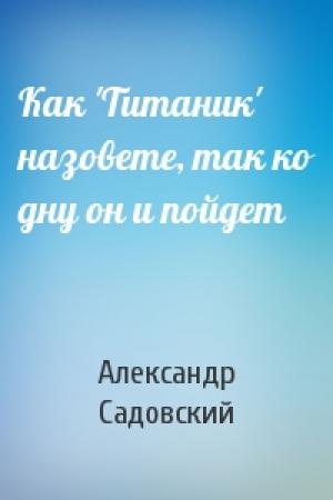 Обложка книги «Как 'Титаник' назовете, так ко дну он и пойдет» — Александр Садовский