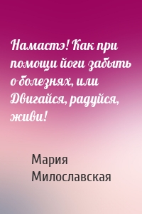 Намастэ! Как при помощи йоги забыть о болезнях, или Двигайся, радуйся, живи!