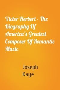Victor Herbert - The Biography Of America's Greatest Composer Of Romantic Music