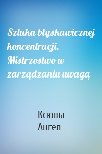 Sztuka błyskawicznej koncentracji. Mistrzostwo w zarządzaniu uwagą