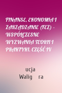 FINANSE, EKONOMIA I ZARZĄDZANIE (FEZ) – WSPÓŁCZESNE WYZWANIA TEORII I PRAKTYKI. CZĘŚĆ IV