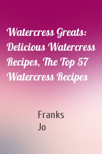 Watercress Greats: Delicious Watercress Recipes, The Top 57 Watercress Recipes