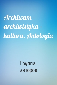 Archiwum – archiwistyka – kultura. Antologia