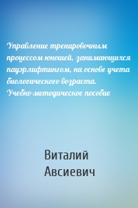 Управление тренировочным процессом юношей, занимающихся пауэрлифтингом, на основе учета биологического возраста. Учебно-методическое пособие