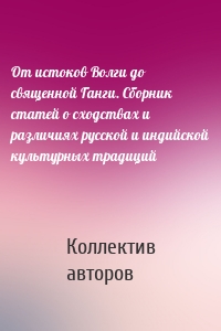 От истоков Волги до священной Ганги. Сборник статей о сходствах и различиях русской и индийской культурных традиций