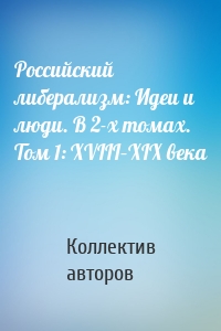 Российский либерализм: Идеи и люди. В 2-х томах. Том 1: XVIII–XIX века