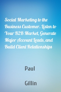 Social Marketing to the Business Customer. Listen to Your B2B Market, Generate Major Account Leads, and Build Client Relationships
