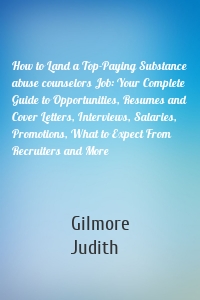 How to Land a Top-Paying Substance abuse counselors Job: Your Complete Guide to Opportunities, Resumes and Cover Letters, Interviews, Salaries, Promotions, What to Expect From Recruiters and More