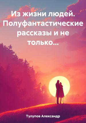Обложка книги «Из жизни людей. Полуфантастические рассказы и не только…» — Александр Тулупов