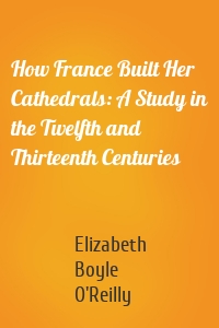 How France Built Her Cathedrals: A Study in the Twelfth and Thirteenth Centuries