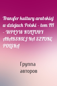 Transfer kultury arabskiej w dziejach Polski – tom III – WPŁYW KULTURY ARABSKIEJ NA SZTUKĘ POLSKĄ