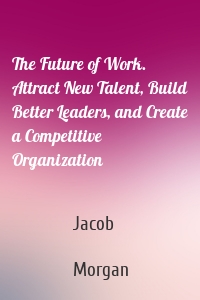The Future of Work. Attract New Talent, Build Better Leaders, and Create a Competitive Organization