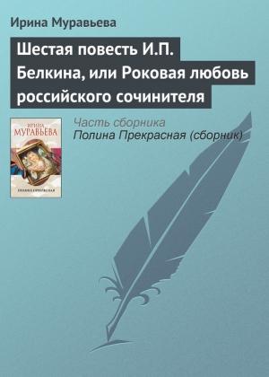 Обложка книги «Шестая повесть И.П. Белкина, или Роковая любовь российского сочинителя» — Ирина Муравьева