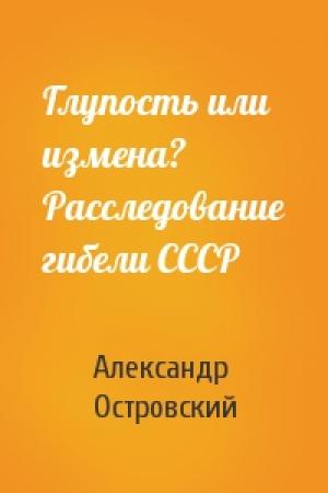 Обложка книги «Глупость или измена? Расследование гибели СССР» — Александр Островский