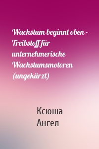 Wachstum beginnt oben - Treibstoff für unternehmerische Wachstumsmotoren (ungekürzt)