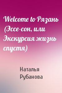 Наталья Рубанова - Welcome to Рязань (Эссе-сон, или Экскурсия жизнь спустя)