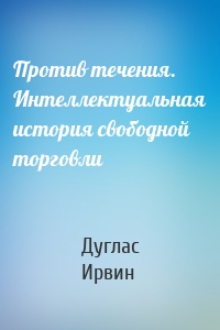 Против течения. Интеллектуальная история свободной торговли