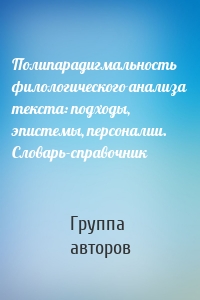 Полипарадигмальность филологического анализа текста: подходы, эпистемы, персоналии. Словарь-справочник