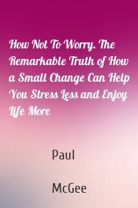 How Not To Worry. The Remarkable Truth of How a Small Change Can Help You Stress Less and Enjoy Life More