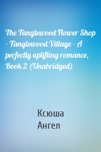 The Tanglewood Flower Shop - Tanglewood Village - A perfectly uplifting romance, Book 2 (Unabridged)