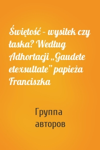 Świętość – wysiłek czy łaska? Według Adhortacji „Gaudete etexsultate” papieża Franciszka