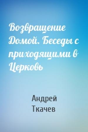 Обложка книги «Возвращение Домой. Беседы с приходящими в Церковь» — Андрей Ткачев