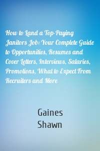 How to Land a Top-Paying Janitors Job: Your Complete Guide to Opportunities, Resumes and Cover Letters, Interviews, Salaries, Promotions, What to Expect From Recruiters and More