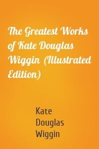 The Greatest Works of Kate Douglas Wiggin (Illustrated Edition)