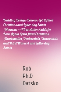 Building Bridges Between Spirit-filled Christians and Latter-day Saints (Mormons): A Translation Guide for Born Again Spirit-filled Christians (Charismatics / Pentecostals / Renewalists and Third Wavers) and Latter-day Saints