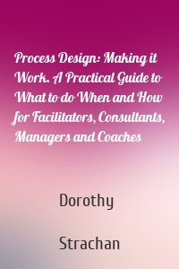 Process Design: Making it Work. A Practical Guide to What to do When and How for Facilitators, Consultants, Managers and Coaches