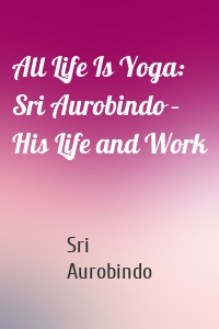 All Life Is Yoga: Sri Aurobindo – His Life and Work