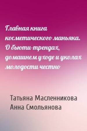 Обложка книги «Главная книга косметического маньяка. О бьюти-трендах, домашнем уходе и уколах молодости честно» — Татьяна Масленникова, Анна Смольянова